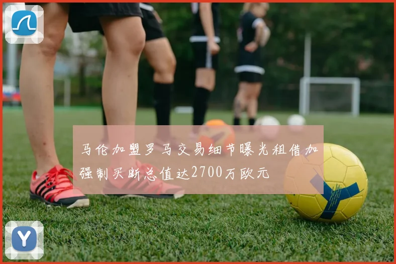 马伦加盟罗马交易细节曝光租借加强制买断总值达2700万欧元