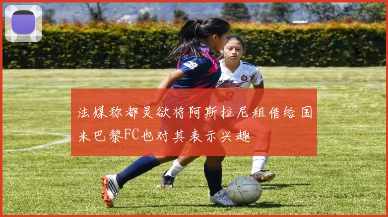 法媒称都灵欲将阿斯拉尼租借给国米巴黎FC也对其表示兴趣