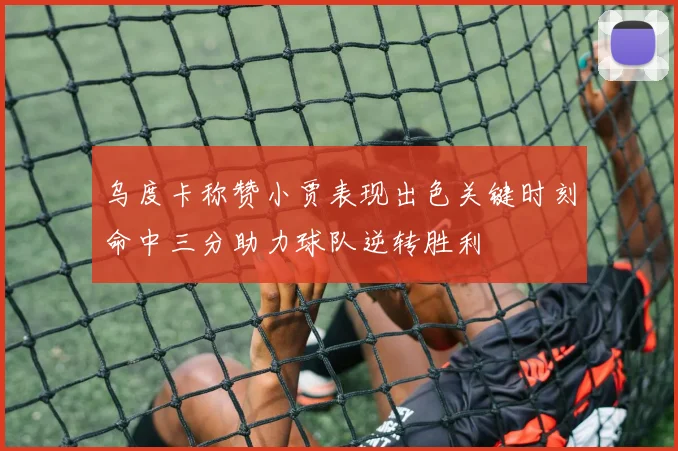 乌度卡称赞小贾表现出色关键时刻命中三分助力球队逆转胜利