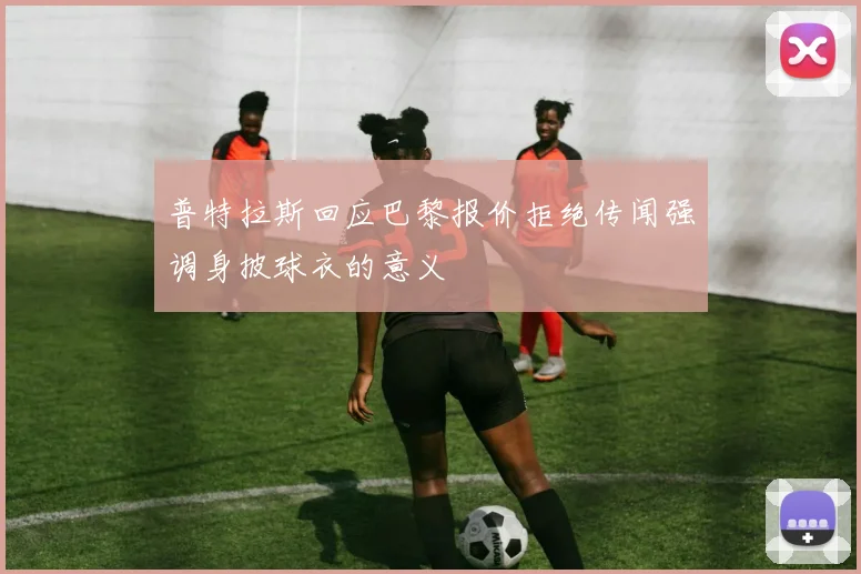 普特拉斯回应巴黎报价拒绝传闻强调身披球衣的意义
