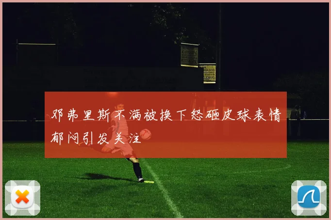 邓弗里斯不满被换下怒砸皮球表情郁闷引发关注