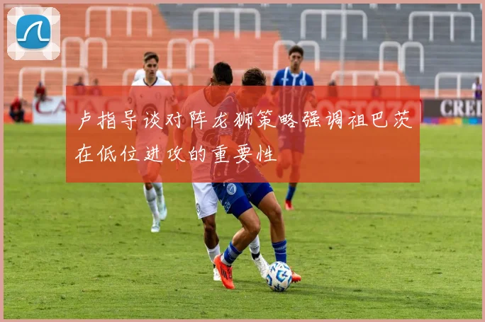 卢指导谈对阵龙狮策略强调祖巴茨在低位进攻的重要性