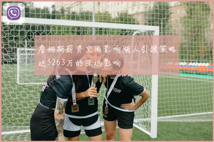 詹姆斯薪资空间影响湖人引援策略达5263万的深远影响