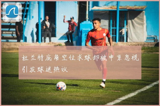 杜兰特底角空位求球却被申京忽视引发球迷热议