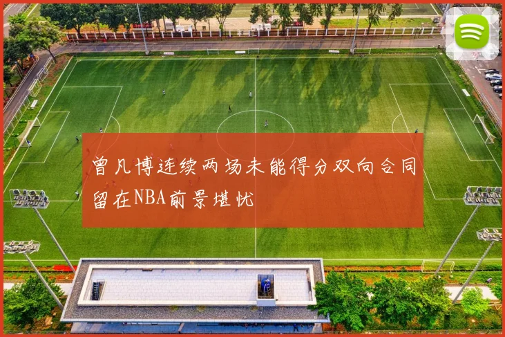 曾凡博连续两场未能得分双向合同留在NBA前景堪忧