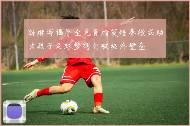 孙继海倡导全免费精英培养模式助力孩子足球梦想打破经济壁垒