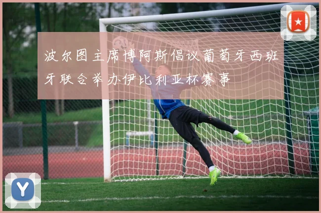 波尔图主席博阿斯倡议葡萄牙西班牙联合举办伊比利亚杯赛事