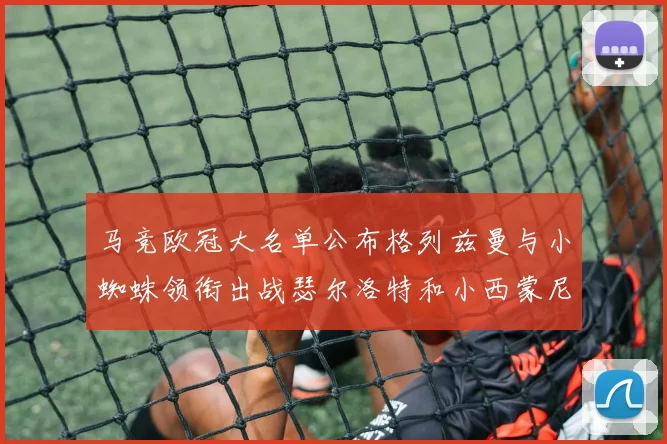 马竞欧冠大名单公布格列兹曼与小蜘蛛领衔出战瑟尔洛特和小西蒙尼在列