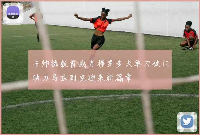 卡帅执教首战肖穆罗多夫单刀破门助力乌兹别克迎来新篇章
