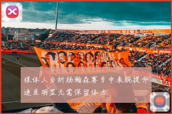 媒体人分析杨瀚森赛季中表现提升速度明显无需保留体力