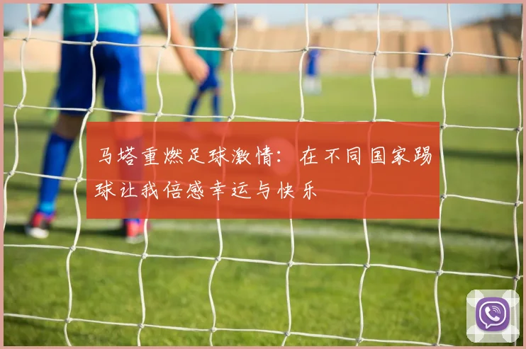 马塔重燃足球激情：在不同国家踢球让我倍感幸运与快乐