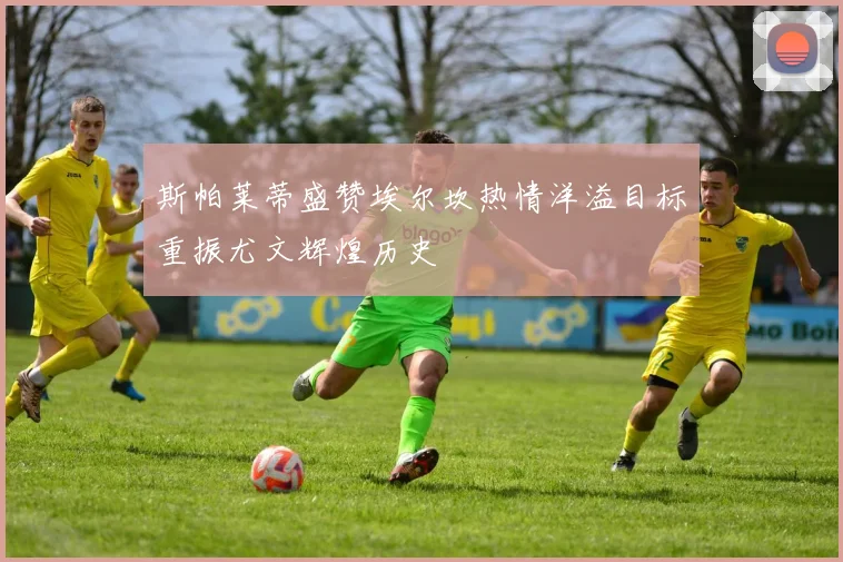 斯帕莱蒂盛赞埃尔坎热情洋溢目标重振尤文辉煌历史