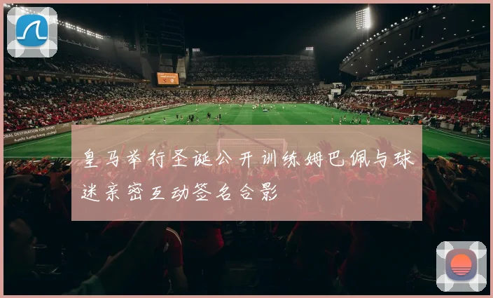 皇马举行圣诞公开训练姆巴佩与球迷亲密互动签名合影