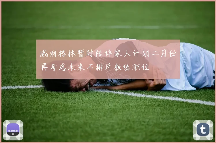 威利格林暂时陪伴家人计划二月份再考虑未来不排斥教练职位