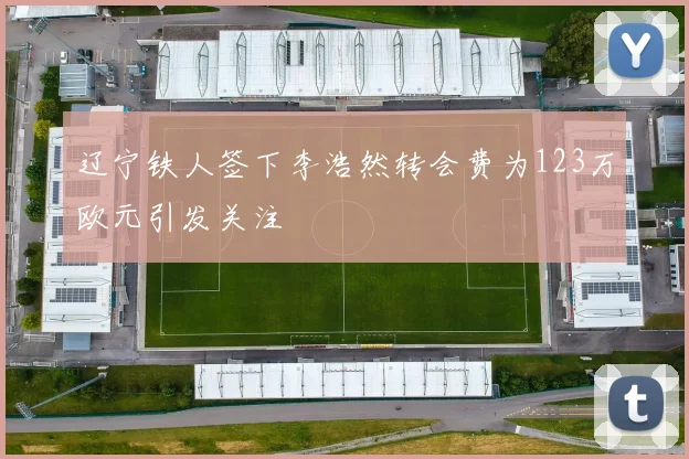 辽宁铁人签下李浩然转会费为123万欧元引发关注