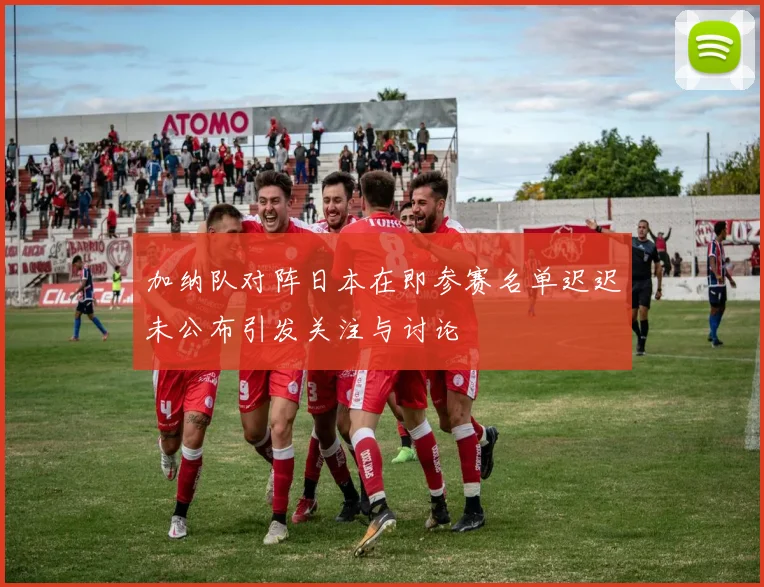 加纳队对阵日本在即参赛名单迟迟未公布引发关注与讨论