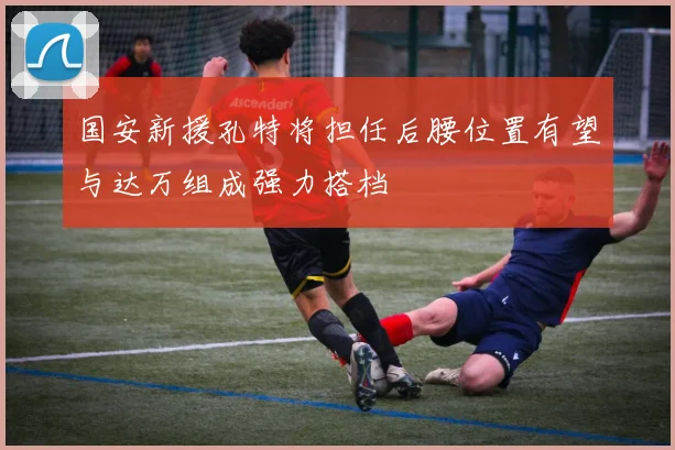 国安新援孔特将担任后腰位置有望与达万组成强力搭档