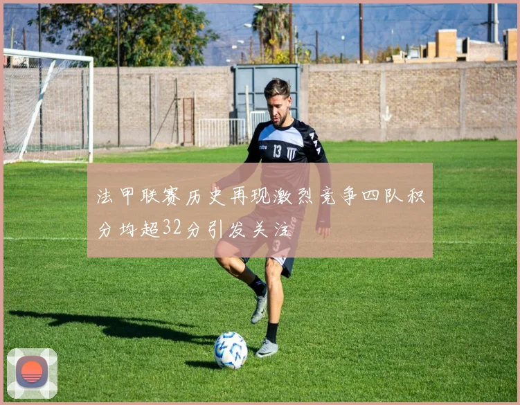 法甲联赛历史再现激烈竞争四队积分均超32分引发关注