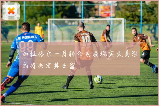 加拉格尔一月转会或成现实交易形式将决定其去留