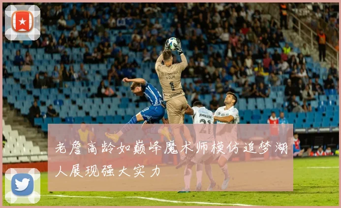 老詹高龄如巅峰魔术师模仿追梦湖人展现强大实力