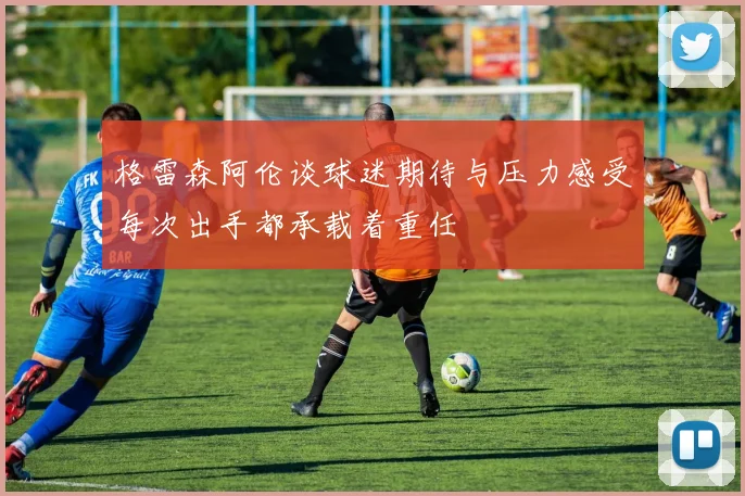 格雷森阿伦谈球迷期待与压力感受每次出手都承载着重任
