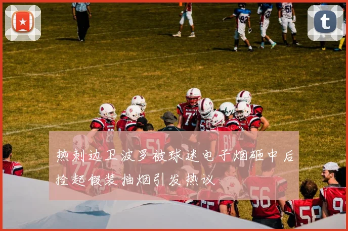 热刺边卫波罗被球迷电子烟砸中后捡起假装抽烟引发热议