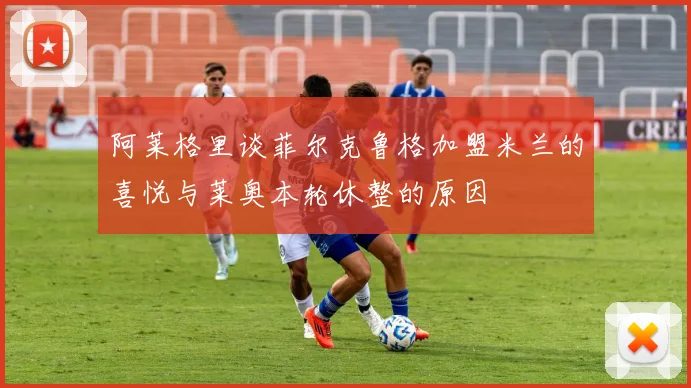 阿莱格里谈菲尔克鲁格加盟米兰的喜悦与莱奥本轮休整的原因