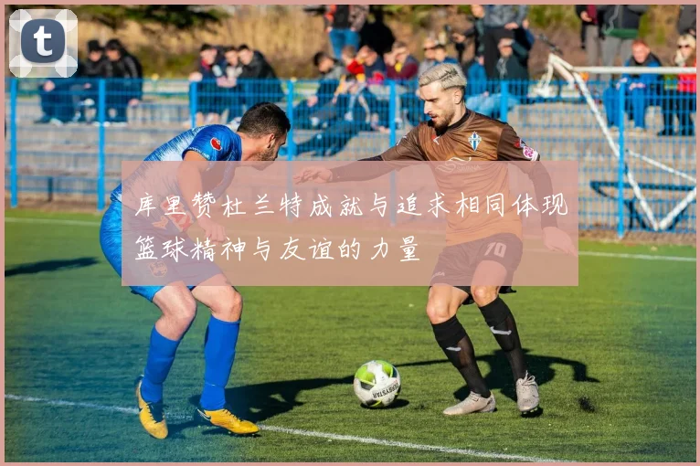 库里赞杜兰特成就与追求相同体现篮球精神与友谊的力量