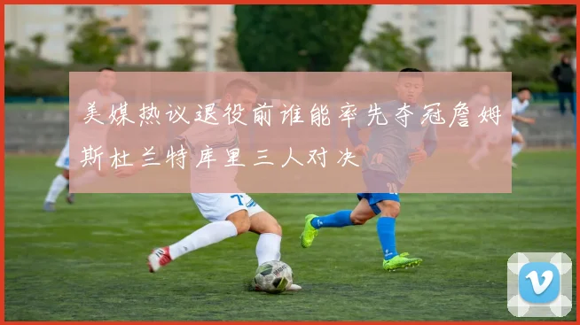 美媒热议退役前谁能率先夺冠詹姆斯杜兰特库里三人对决