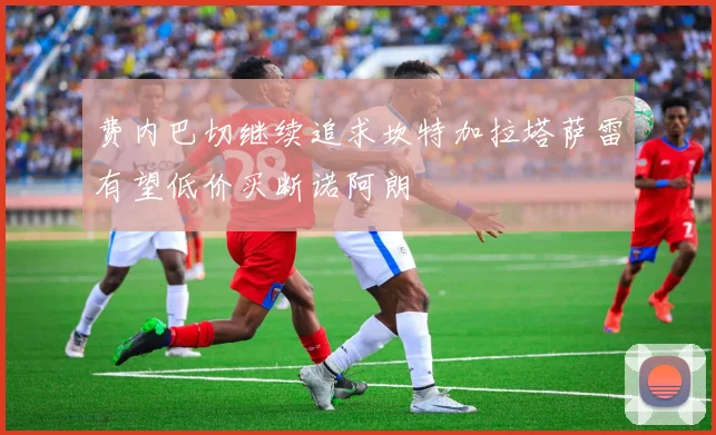 费内巴切继续追求坎特加拉塔萨雷有望低价买断诺阿朗