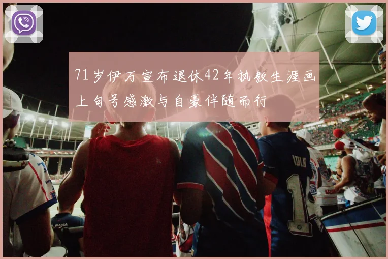 71岁伊万宣布退休42年执教生涯画上句号感激与自豪伴随而行