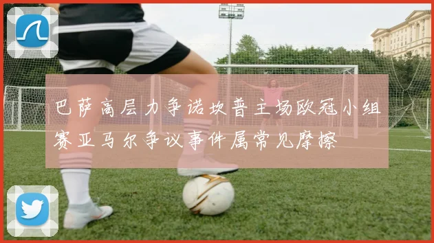 巴萨高层力争诺坎普主场欧冠小组赛亚马尔争议事件属常见摩擦