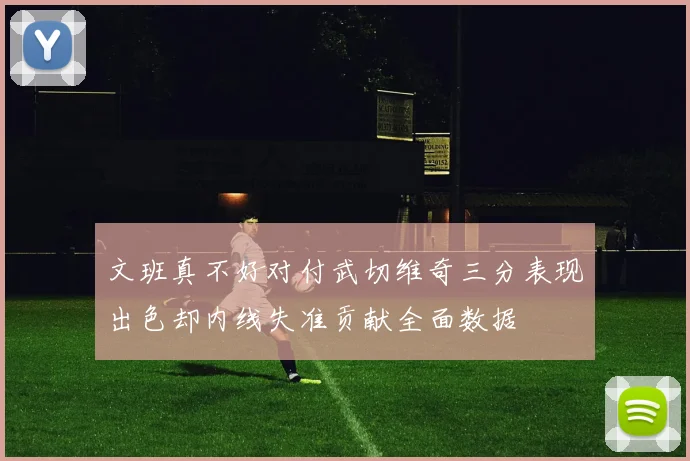 文班真不好对付武切维奇三分表现出色却内线失准贡献全面数据