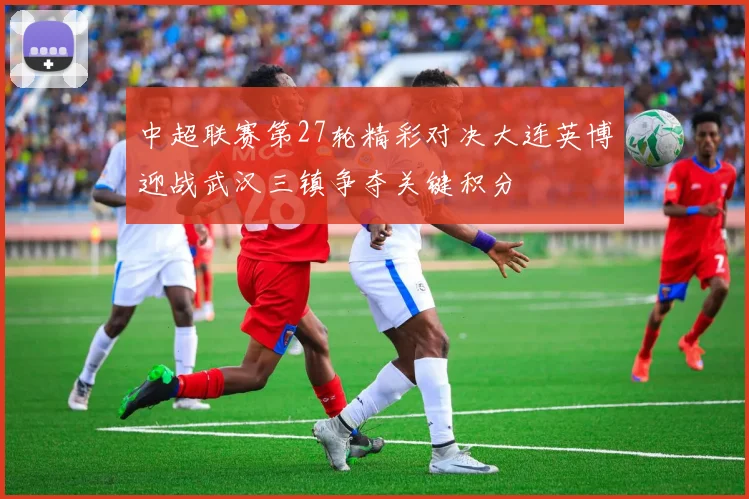 中超联赛第27轮精彩对决大连英博迎战武汉三镇争夺关键积分
