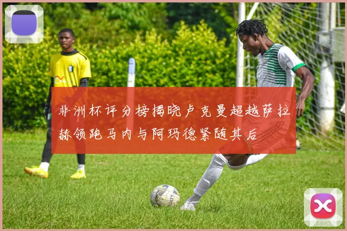 非洲杯评分榜揭晓卢克曼超越萨拉赫领跑马内与阿玛德紧随其后