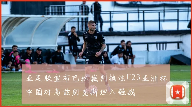 亚足联宣布巴林裁判执法U23亚洲杯中国对乌兹别克斯坦八强战