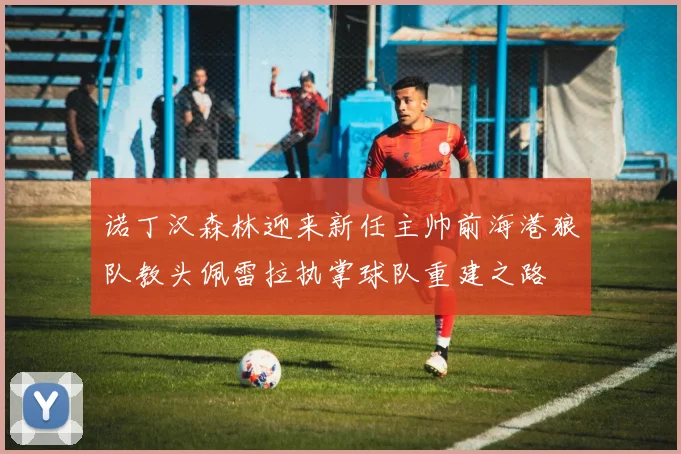 诺丁汉森林迎来新任主帅前海港狼队教头佩雷拉执掌球队重建之路
